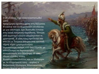 Γύρω στις 20 Απριλίου έφθασαν μπροστά στην Κωνσταντινούπολη τρία καράβια
γενουατικά και ένα βυζαντινό φορτωμένο προμήθειες. Ο οθωμανικός στόλος κινήθηκε
αμέσως εναντίον τους, αλλά επειδή έπνεε ευνοϊκός άνεμος οι χριστιανοί έλπιζαν ότι θα
καταφέρουν να μπουν στον Κεράτιο. Την κρίσιμη όμως εκείνη στιγμή επικράτησε απόλυτη
νηνεμία. Επακολούθησε φοβερή ναυμαχία, την οποία παρακολούθησε ολόκληρος ο λαός
της Κων/πολης με αγωνία πίσω από τα τείχη κι ολόκληρος ο τουρκικός στρατός.
 