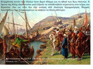  Την νύχτα της 21/22
Απριλίου ο Μωάμεθ
μεταφέρει 70 καράβια
από τον Βόσπορο στον
Κεράτιο, σέρνοντάς τα
στην ξηρά για δώδεκα
χιλιόμετρα.
https://taxidistignosi.w
ordpress.com
Εφόσον παρέμεινε απρόσβλητος ο Κεράτιος η πόλη δεν ήταν δυνατό να εκπορθηθεί.
Τότε ο Μωάμεθ κατέφυγε στην εφαρμογή σχεδίου που και το ίδιο και η ταχύτητα με
την οποία εκτελέστηκε προκάλεσαν το θαυμασμό όλων. Με τη βοήθεια, φαίνεται,
Ιταλού μηχανικού, κατασκεύασε δίολκο δώδεκα περίπου χιλιομέτρων ανάμεσα στο
Βόσπορο και στον Κεράτιο, πίσω από το τείχος του Γαλατά. Για να μη γίνει αντιληπτό
το εγχείρημα από τους πολιορκημένους, τα κανόνια βομβάρδιζαν ακατάπαυστα το
χερσαίο τείχος.
 