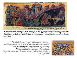 ▲ Βυζαντινοί φρουροί των συνόρων. Οι φρουρές αυτές στα χρόνια της
παρακμής αποδιοργανώθηκαν (μικρογραφία χειρογράφου, Ι.Μ. Βατοπεδίου,
Άγιο Όρος).
► Την περίοδο 1025-1081 ο βυζαντινός στρατός
αποδυναμώθηκε και μεγάλο μέρος του αντικαταστάθηκε
από μισθοφόρους. Στην εικόνα, στρατιώτες. Μικρογραφία
χειρογράφου, 13ος αιώνας.
http://www.ime.gr/chronos/09/gr/gallery/main/others/p17p1.html
 