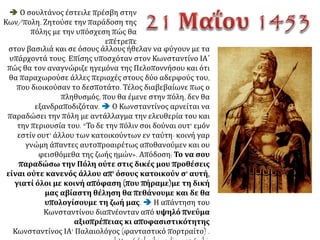 Το πρωί (της 7ης Μαίου) πάλι οι
Τούρκοι έβαλαν με το μεγάλο
τηλεβόλο λίγο χαμηλότερα κι
εγκρέμισαν ένα μεγάλο κομμάτι - τα
ίδια δεύτερη και τρίτη φορά. Κι όταν
ήταν πια μεγάλο το χάλασμα, αμέσως
πλήθος ασκέρια όρμησαν
αλαλάζοντας στο μέρος αυτό
πατώντας ο ένας πάνω στον άλλον -
τα ίδια και οι Ελληνες από τη μεριά
της πόλης: και χτυπούσαν πρόσωπο
με πρόσωπο ουρλιάζοντας σαν
θηρία. Ήταν φριχτό να βλέπει κανείς
και των δυο τη δύναμη και
παρατολμία.
Ο Γιουστινιάνης με κάμποσους πολεμιστές όρμησε κραυγάζοντας απάνω στους Τούρκους
με τόση αφοβία, ώστε εν ριπή οφθαλμού τους επέταξε κάτω από τα τείχη κι εγέμισε το
χαντάκι σκοτωμένους. Ενας δε γενίτσαρος, ο Αμουράτ, πολύ δυνατός στο κορμί, έφτασε ως
το Γιουστινιάνη κι άρχισε να τον χτυπά με θηριωδία. Τότε κάποιος από τους Ελληνες
επήδησε από το τείχος και του πήρε το κεφάλι με το πελέκι κι έτσι έσωσε το Γιουστινιάνη
από το θάνατο.
Η πολιορκία και η άλωση της Πόλης από τους Τούρκους το 1453. Το Ρωσικό Χρονικό του
Νέστορα Ισκεντέρη, απόδ. Μ. Αλεξανδρόπουλος, Αθήνα 1978,58.
 