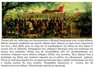  Στις 18 Μαΐου οι
Οθωμανοί έστησαν
μεγάλο ξύλινο πύργο,
κινητό πάνω σε
τροχούς, κοντά στην
Πύλη του Αγίου
Ρωμανού, μπροστά στο
τείχος της τάφρου, την
οποία άρχισαν να
γεμίζουν. Ο ι
Βυζαντινοί όμως τους
απώθησαν και τη
νύχτα κατόρθωσαν να
κάψουν τον πύργο.
Άνδρες και
γυναικόπαιδα
άδειασαν την τάφρο
και επισκεύασαν τις
ζημιές.
 