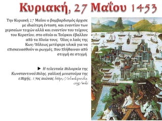 ΟσουλτάνοςέστειλεπρέσβηστηνΚων/πολη.
Ζητούσετηνπαράδοσητηςπόληςμετην
υπόσχεσηπώςθαεπέτρεπε
στον βασιλιά και σε όσους άλλους ήθελαν να φύγουν με τα
υπάρχοντά τους. Επίσης υποσχόταν στον Κωνσταντίνο ΙΑ΄
πώς θα τον αναγνώριζε ηγεμόνα της Πελοποννήσου και ότι
θα παραχωρούσε άλλες περιοχές στους δύο αδερφούς του,
που διοικούσαν το δεσποτάτο. Τέλος διαβεβαίωνε πως ο
πληθυσμός, που θα έμενε στην πόλη, δεν θα
εξανδραποδιζόταν.  Ο Κωνσταντίνος αρνείται να
παραδώσει την πόλη με αντάλλαγμα την ελευθερία του και
την περιουσία του. "Το δε την πόλιν σοι δούναι ουτ' εμόν
εστίν ουτ' άλλου των κατοικούντων εν ταύτη∙ κοινή γαρ
γνώμη άπαντες αυτοπροαιρέτως αποθανούμεν και ου
φεισθόμεθα της ζωής ημών». Απόδοση: Το να σου
παραδώσω την Πόλη ούτε στις δικές μου προθέσεις είναι
ούτε κανενός άλλου απ’ όσους κατοικούν σ’ αυτή, γιατί
όλοι με κοινή απόφαση (που πήραμε)με τη δική μας
αβίαστη θέληση θα πεθάνουμε και δε θα υπολογίσουμε
τη ζωή μας.  Η απάντηση του Κωνσταντίνου διαπνέονταν
από υψηλό πνεύμα αξιοπρέπειας κι αποφασιστικότητης
Κωνσταντίνος ΙΑ' Παλαιολόγος (φανταστικό πορτραίτο) .
http://el.wikipedia.org/wiki.
 