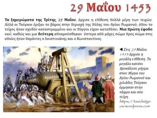 Την Κυριακή 27 Μαΐου ο βομβαρδισμός άρχισε
με ιδιαίτερη ένταση, και εναντίον των
χερσαίων τειχών αλλά και εναντίον του τείχους
του Κερατίου, στο οποίο οι Οθωμανοί έβαλλαν
από τα πλοία τους. Όλος ο λαός της
Κων/πόλεως μετέφερε υλικά για να
επισκευασθούν οι ρωγμές, που πλήθαιναν από
στιγμή σε στιγμή.
 Η τελευταία πολιορκία της
Κωνσταντινούπολης, γαλλική μινιατούρα της
εποχής, 15ος αιώνας http://el.wikipedia.
org/wiki
 