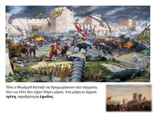 Στις 28 Μαΐου οι Οθωμανοί άρχισαν να μεταφέρουν
κοντά στα τείχη σκάλες και προκαλύμματα για την
έφοδο.
Μέσα στην Κωνσταντινούπολη ετοιμάσθηκε με
έξαψη η άμυνα. Ταυτόχρονα ο κόσμος προσευχόταν
και έγιναν λιτανείες με περιφορές εικόνων κοντά
στα καταστραμμένα τείχη. Ο Κωνσταντίνος
προσφώνησε τους άνδρες του. Τούς κάλεσε να
υπερασπίσουν με τη ζωή τους την πίστη τους, την
πατρίδα τους, τον βασιλιά τους και τις οικογένειες
τους. Επίσης εμψύχωσε τους Γενουάτες και τους
Βενετούς πολεμιστές.
Το βράδυ έγινε κατανυκτική λειτουργία στην Αγία
Σοφία – που έμελλε να είναι η τελευταία - μπροστά
σε μεγάλο πλήθος. Κατόπιν ο Αυτοκράτορας και
όλοι οι στρατιώτες γύρισαν στα τείχη και πήρε ο
καθένας τη θέση του.
 Μοναστήρι στη Ρουμανία - οι υπερασπιστές της Κων/πολης περιφέρουν ιερές εικόνες.
http://www.vlioras.gr/Philologia/History/Byzantine/11_15/2003_05_25_Vima_1453_Maxi.htm
 