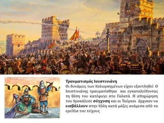 Τα ξημερώματα της Τρίτης, 29 Μαΐου, άρχισε η επίθεση σε πολλά μέρη των τειχών.
Αλλά οι Οθωμανοί έριξαν το βάρος στην περιοχή της πύλης του Αγίου Ρωμανού, όπου το
τείχος ήταν σχεδόν καταστραμμένο και οι πύργοι είχαν καταπέσει. Μια πρώτη έφοδο
εκεί, καθώς και μια δεύτερη αποκρούσθηκαν ύστερα από μάχες σώμα προς σώμα στις
οποίες ήταν παρόντες ο Ιουστινιάνης και ο Κωνσταντίνος.
 Στις 29 Μαΐου
1453 άρχισε η
μεγάλη επίθεση. Το
μεγάλο κανόνι
προκάλεσε ρήγμα
στον πύργο του
Αγίου Ρωμανού και
χιλιάδες Οθωμανοί
όρμησαν στην
τάφρο και στα
τείχη.
https://taxidistign
osi.wordpress.com
 