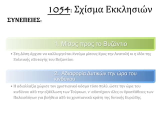 1. Μίσος προς το Βυζάντιο
• Στη Δύση άρχισε να καλλιεργείται πνεύμα μίσους προς την Ανατολή κι η ιδέα της
πολιτικής υποταγής του Βυζαντίου.
2. Αδιαφορία Δυτικών την ώρα του κινδύνου
• Η αδιαλλαξία χώρισε τον χριστιανικό κόσμο τόσο πολύ, ώστε την ώρα του
κινδύνου από την εξάπλωση των Τούρκων, ν’ αποτύχουν όλες οι προσπάθειες των
Παλαιολόγων για βοήθεια από τα χριστιανικά κράτη της δυτικής Ευρώπης.
ΣΥΝΕΠΕΙΕΣ: 1054: Σχίσμα Εκκλησιών
 