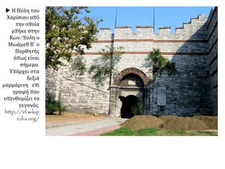 Φανατικοί μουσουλμάνοι γκρέμιζαν τις άγιες τράπεζες
των εκκλησιών και σκόρπιζαν τα αγία λείψανα στους
δρόμους. Άλλοι έκαιγαν εικόνες και χειρόγραφα. Όσοι
ήξεραν την αξία τους, τα άρπαζαν για να τα πουλήσουν
αργότερα. Μόνο λίγοι Κωνσταντινουπολίτες σώθηκαν,
που κατόρθωσαν να μπουν στα πλοία, στον Κεράτιο.
Μερικά πλοία μπόρεσαν να ξεκινήσουν ανενόχλητα, γιατί
τα πληρώματα του οθωμανικού στόλου είχαν
εγκαταλείψει τις θέσεις τους για να πάρουν μέρος στη
λεηλασία
Όπως προέβλεπε ο
θρησκευτικός νόμος, η
Πόλη παραδόθηκε στους
μαχητές για τρεις
ολόκληρες μέρες. Αφού
έσφαξαν τους
υπερασπιστές της πόλης, οι
Οθωμανοί όρμησαν στη
λεηλασία και τον
εξανδραποδισμό. Σε λίγες
ώρες ανάκτορα, πλούσια ή
φτωχικά σπίτια, δημόσια
ιδρύματα, μοναστήρια και
εκκλησίες είχαν
απογυμνωθεί και είχαν
μείνει μόνο οι τοίχοι τους.
Οι στρατιώτες έσερναν σ
τους δρόμους δεμένους για
να τους πουλήσουν
σκλάβους «άνδρας,
γυναίκας, παίδας,
πρεσβύτας, νέους, ιερείς,
μοναχούς, πάσαν ηλικίαν
και τάξιν απλώς».
 