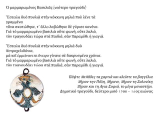 Κωνσταντῖνος Καρυωτάκης - Μαρμαρωμένε
Βασιλιᾶ
Καὶ ρίχτηκε μὲ τ᾿ ἄτι του μὲς στῶν ἐχθρῶν τὰ πλήθια,
τὸ πύρινο τὸ βλέμμα του σκορποῦσε τὴν τρομάρα,
καὶ τὸ σπαθί του τὴ θανή. Στὰ χάλκινά του στήθια,
ἐξέσπασε ἡ ὄργητα σὲ βροντερὴ κατάρα.
Ἐθόλωσαν τὰ μάτια του. Τ᾿ ἁγνὸ τὸ μέτωπό του,
θαρρεῖς ὁ φωτοστέφανος τῆς Δόξας τ᾿ ἀγκαλιάζει.
Κι ἔπεσε χάμου ὁ Τρανός! Θρηνῆστε τὸ χαμό του.
Μά, μή! Σὲ τέτοιο θάνατο ὁ θρῆνος δὲν ταιριάζει.
Κι ἔπεσε χάμου ὁ Τρανός! Κυλίστηκε στὸ χῶμα,
ἕνας Τιτᾶν π᾿ ἀκόμα χτὲς ἐστόλιζ᾿ ἕνα θρόνο,
κι ἐσφάλισε - ὀϊμένανε! - γιὰ πάντ᾿ αὐτὸ τὸ στόμα,
ποὺ κάθε πίκρα ρούφαγε κι ἔχυν᾿ ἐλπίδες μόνο,
Μαρμαρωμένε Βασιλιά, πολὺ δὲ θὰ προσμένεις.
Ἕνα πρωὶ ἀπ᾿ τὰ νερὰ τοῦ Βόσπορου κεῖ πέρα
θὲ νὰ προβάλει λαμπερός, μιᾶς Λευτεριᾶς χαμένης,
ὁ ἀσημένιος ἥλιος. Ὤ, δοξασμένη μέρα!
 