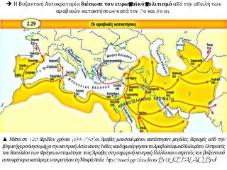 ▲ Μέσα σε 120 περίπου χρόνια (634–750) οι Άραβες μουσουλμάνοι κατέκτησαν μεγάλες περιοχές από την
ΙβηρικήχερσόνησομέχριτηνκεντρικήΑσίακαιτιςΙνδίεςκαιδημιούργησαντοΑραβοϊσλαμικόΧαλιφάτο.Οστρατός
τουΒασιλείουτωνΦράγκωνσταμάτησετουςΆραβεςστησημερινήκεντρικήΓαλλίακαιοστρατόςτουβυζαντινού
αυτοκράτορακατάφερενακρατήσειτη΄ΜικράΑσία. http://museduc.gr/docs/Istoria/B/02_KEFALAIO_B.pdf
 Η Βυζαντινή Αυτοκρατορία διέσωσε τον ευρωπαϊκό πολιτισμό από την απειλή των
αραβικών κατακτήσεων κατά τον 7ο και 8ο αι.
 