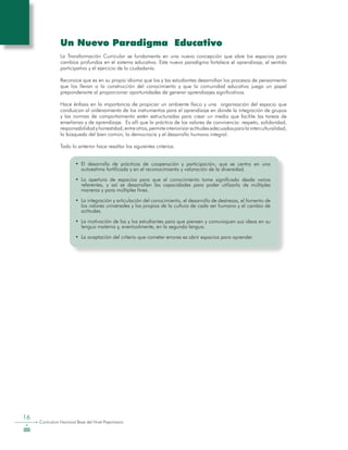 16
Curriculum Nacional Base del Nivel Preprimario
Un Nuevo Paradigma Educativo
La Transformación Curricular se fundamenta en una nueva concepción que abre los espacios para
cambios profundos en el sistema educativo. Este nuevo paradigma fortalece el aprendizaje, el sentido
participativo y el ejercicio de la ciudadanía.
Reconoce que es en su propio idioma que los y las estudiantes desarrollan los procesos de pensamiento
que los llevan a la construcción del conocimiento y que la comunidad educativa juega un papel
preponderante al proporcionar oportunidades de generar aprendizajes significativos.
Hace énfasis en la importancia de propiciar un ambiente físico y una organización del espacio que
conduzcan al ordenamiento de los instrumentos para el aprendizaje en donde la integración de grupos
y las normas de comportamiento estén estructuradas para crear un medio que facilite las tareas de
enseñanza y de aprendizaje. Es allí que la práctica de los valores de convivencia: respeto, solidaridad,
responsabilidadyhonestidad,entreotros,permiteinteriorizaractitudesadecuadasparalainterculturalidad,
la búsqueda del bien común, la democracia y el desarrollo humano integral.
Todo lo anterior hace resaltar los siguientes criterios.
•	 El desarrollo de prácticas de cooperación y participación, que se centra en una
autoestima fortificada y en el reconocimiento y valoración de la diversidad.
•	 La apertura de espacios para que el conocimiento tome significado desde varios
referentes, y así se desarrollen las capacidades para poder utilizarlo de múltiples
maneras y para múltiples fines.
•	 La integración y articulación del conocimiento, el desarrollo de destrezas, el fomento de
los valores universales y los propios de la cultura de cada ser humano y el cambio de
actitudes.
•	 La motivación de las y los estudiantes para que piensen y comuniquen sus ideas en su
lengua materna y, eventualmente, en la segunda lengua.
•	 La aceptación del criterio que cometer errores es abrir espacios para aprender.
 
