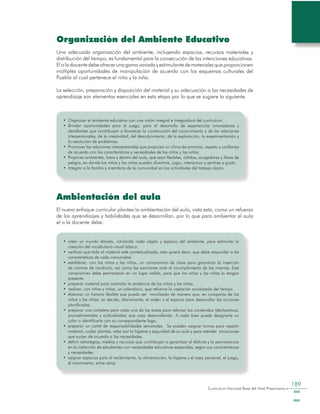 Curriculum Nacional Base del Nivel Preprimario
189
Organización del Ambiente Educativo
Una adecuada organización del ambiente, incluyendo espacios, recursos materiales y
distribución del tiempo, es fundamental para la consecución de las intenciones educativas.
Eloladocentedebeofrecerunagamavariadayestimulantedematerialesqueproporcionen
múltiples oportunidades de manipulación de acuerdo con los esquemas culturales del
Pueblo al cual pertenece el niño y la niña.
La selección, preparación y disposición del material y su adecuación a las necesidades de
aprendizaje son elementos esenciales en esta etapa por lo que se sugiere lo siguiente.
•	 Organizar el ambiente educativo con una visión integral e integradora del currículum.
•	 Brindar oportunidades para el juego, para el desarrollo de experiencias innovadoras y
desafiantes que contribuyan a favorecer la construcción del conocimiento y de las relaciones
interpersonales, de la creatividad, del descubrimiento, de la exploración, la experimentación y
la resolución de problemas.
•	 Promover las relaciones interpersonales que propicien un clima de armonía, respeto y confianza
de acuerdo con las características y necesidades de los niños y las niñas.
•	 Propiciar ambientes, fuera y dentro del aula, que sean flexibles, cálidos, acogedores y libres de
peligro, en donde los niños y las niñas puedan divertirse, jugar, interactuar y sentirse a gusto.
•	 Integrar a la familia y miembros de la comunidad en las actividades del trabajo diario.
Ambientación del aula
El nuevo enfoque curricular plantea la ambientación del aula, vista esta, como un refuerzo
de los aprendizajes y habilidades que se desarrollan, por lo que para ambientar el aula
el o la docente debe:
•	 crear un mundo letrado, rotulando cada objeto y espacio del ambiente, para estimular la
creación del vocabulario visual básico.
•	 verificar que todo el material esté contextualizado, esto quiere decir, que debe responder a las
características de cada comunidad.
•	 establecer, con los niños y las niñas, un compromiso de clase para garantizar la inserción
de normas de conducta, así como las sanciones ante el incumplimiento de las mismas. Este
compromiso debe permanecer en un lugar visible, para que los niños y las niñas lo tengan
presente.
•	 preparar material para controlar la asistencia de los niños y las niñas.
•	 realizar, con niños y niñas, un calendario, que refuerce la captación socializada del tiempo.
•	 elaborar un horario flexible que pueda ser movilizado de manera que, en compañía de los
niños y las niñas, se decida, diariamente, el orden y el espacio para desarrollar las acciones
planificadas.
•	 preparar una cartelera para cada una de las áreas para reforzar los contenidos (declarativos,
procedimentales y actitudinales) que vaya desarrollando. A cada área puede designarle un
color o identificarla con su correspondiente logo.
•	 preparar un cartel de responsabilidades semanales. Se pueden asignar turnos para repartir
material, cuidar plantas, velar por la higiene y seguridad de su aula y para atender situaciones
que surjan de acuerdo a las necesidades.
•	 definir estrategias, medios y recursos que contribuyan a garantizar el disfrute y la permanencia
en la institución de estudiantes con necesidades educativas especiales, según sus características
y necesidades.
•	 asignar espacios para el recibimiento, la alimentación, la higiene y el aseo personal, el juego,
el movimiento, entre otros.
 