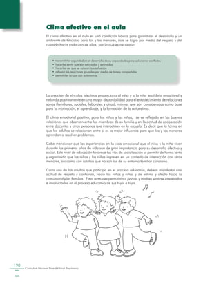190
Curriculum Nacional Base del Nivel Preprimario
Clima afectivo en el aula
El clima afectivo en el aula es una condición básica para garantizar el desarrollo y un
ambiente de felicidad para los y las menores, éste se logra por medio del respeto y del
cuidado hacia cada uno de ellos, por lo que es necesario:
•	 transmitirles seguridad en el desarrollo de su capacidades para solucionar conflictos
•	 hacerles sentir que son estimados y estimadas
•	 hacerles ver que se valoran sus esfuerzos
•	 reforzar las relaciones grupales por medio de tareas compartidas
•	 permitirles actuar con autonomía.
La creación de vínculos afectivos proporciona al niño y a la niña equilibrio emocional y
redunda positivamente en una mayor disponibilidad para el establecimiento de relaciones
sanas (familiares, sociales, laborales y otras), mismas que son consideradas como base
para la motivación, el aprendizaje, y la formación de la autoestima.
El clima emocional positivo, para los niños y las niñas, se ve reflejado en las buenas
relaciones que observan entre los miembros de su familia y en la actitud de cooperación
entre docentes y otras personas que interactúan en la escuela. Es decir que la forma en
que los adultos se relacionan entre sí es la mejor influencia para que los y las menores
aprendan a resolver problemas.
Cabe mencionar que las experiencias en la vida emocional que el niño y la niña viven
durante los primeros años de vida son de gran importancia para su desarrollo afectivo y
social. Este nivel de educación favorece las vías de socialización al permitir de forma lenta
y organizada que los niños y las niñas ingresen en un contexto de interacción con otros
menores, así como con adultos que no son los de su entorno familiar cotidiano.
Cada uno de los adultos que participa en el proceso educativo, deberá manifestar una
actitud de respeto y confianza, hacia los niños y niñas y de estima y afecto hacia la
comunidad y las familias. Estas actitudes permitirán a padres y madres sentirse interesados
e involucrados en el proceso educativo de sus hijos e hijas.
 
