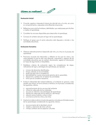 Curriculum Nacional Base del Nivel Preprimario
193
¿Cómo se realizan?
Evaluación Inicial
•	 Consulte, registre e interprete la historia de vida del niño o la niña, así como
su comportamiento y respuestas ante diferentes situaciones.
•	 Reflexione acerca de las fortalezas, debilidades, que usted posee para facilitar
o mediar el aprendizaje.
•	 Considere los recursos disponibles para desarrollar el aprendizaje.
•	 Conozca el contexto real para el logro de los aprendizajes.
•	 Verifique el apoyo que el centro educativo está dispuesto a brindar a las
actividades educativas.
Evaluación formativa
•	 Observe sistemáticamente el desarrollo del niño y la niña en el proceso de
aprendizaje.
•	 Promueva acciones de intercambio y reflexión en las que los niños y las
niñas expresen lo que ha sido más relevante, impactante o negativo de las
actividades educativas que se realizan diariamente, registre la información
en hojas de seguimiento e interprételas.
•	 Establezca criterios de evaluación según las competencias de etapa,
indicadores de logro y estrategias de aprendizaje; por ejemplo:
o	 número de elementos identificados,
o	 tiempo utilizado en las actividades,
o	 grado de logro de la competencia,
o	 aplicabilidad en nuevas situaciones (práctica de lo aprendido),
o	 disposición y satisfacción al realizar las actividades
o	 otros que se considere necesarios.
•	 Evalúe la efectividad del material didáctico, el ambiente en general y todo
aquello que influya, en forma directa e indirecta, en el proceso considerando
los siguientes criterios:
o	 aprovechamiento de los recursos del ambiente
o	 utilización adecuada de los materiales
o	 recursos en relación a las estrategias de aprendizaje
o	 distribución adecuada de los espacios y del tiempo
o	 relación entre el adulto y niños y niñas
o	 convivencia entre los niños y las niñas
•	 Analice la incidencia de la inclusión de aspectos culturales en el fortalecimiento
de los aprendizajes considerando los siguiente criterios:
o	 reconocimiento de la identidad cultural
o	 respeto y valoración de otras culturas
o	 manejo cotidiano de los aspectos culturales
 