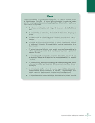 Curriculum Nacional Base del Nivel Preprimario
21
Fines
Son las razones finales, las grandes metas o própositos a los cuáles se orienta el proceso
de Transformación Curricular y la propia Reforma Educativa. Articulan de manera
operativa los principios , las caracteristicas y las políticas del curriculum. Los fines del
curriculum son los siguientes:
•	 El perfeccionamiento y desarrollo integral de la persona y de los Pueblos del
país.
•	 El conocimiento, la valoración y el desarrollo de las culturas del país y del
mundo.
•	 El fortalecimiento de la identidad y de la autoestima personal, étnica, cultural y
nacional.
•	 El fomento de la convivencia pacífica entre los Pueblos con base en la inclusión,
la solidaridad, el respeto, el enriquecimiento mutuo y la eliminación de la
discriminación.
•	 El reconocimiento de la familia como génesis primaria y fundamental de los
valores espirituales y morales de la sociedad, como primera y permanente
instancia educativa.
•	 La formación para la participación y el ejercicio democrático, la cultura de paz,
el respeto y la defensa de la democracia, el estado de derecho y los Derechos
Humanos.
•	 La transformación, resolución y prevención de problemas mediante el análisis
crítico de la realidad y el desarrollo del conocimiento científico, técnico y
tecnológico.
•	 La interiorización de los valores de respeto, responsabilidad, solidaridad y
honestidad entre otros y el desarrollo de actitudes y comportamientos éticos
para la interacción responsable con el medio natural, social y cultural.
•	 El mejoramiento de la calidad de vida y el abatimiento de la pobreza mediante
 