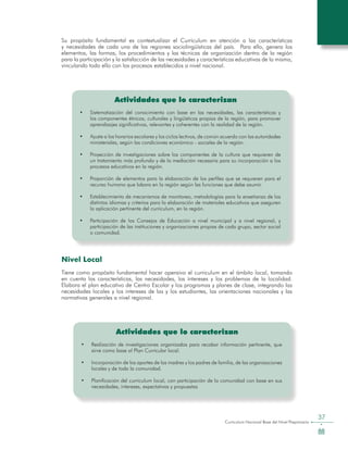 Curriculum Nacional Base del Nivel Preprimario
37
Actividades que lo caracterizan
•	 Sistematización del conocimiento con base en las necesidades, las características y
los componentes étnicos, culturales y lingüísticos propios de la región, para promover
aprendizajes significativos, relevantes y coherentes con la realidad de la región.
•	 Ajuste a los horarios escolares y los ciclos lectivos, de común acuerdo con las autoridades
ministeriales, según las condiciones económico - sociales de la región.
•	 Proyección de investigaciones sobre los componentes de la cultura que requieren de
un tratamiento más profundo y de la mediación necesaria para su incorporación a los
procesos educativos en la región.
•	 Proporción de elementos para la elaboración de los perfiles que se requieren para el
recurso humano que labora en la región según las funciones que debe asumir.
•	 Establecimiento de mecanismos de monitoreo, metodologías para la enseñanza de los
distintos idiomas y criterios para la elaboración de materiales educativos que aseguren
la aplicación pertinente del curriculum, en la región.
•	 Participación de los Consejos de Educación a nivel municipal y a nivel regional, y
participación de las instituciones y organizaciones propias de cada grupo, sector social
o comunidad.
Su propósito fundamental es contextualizar el Curriculum en atención a las características
y necesidades de cada una de las regiones sociolingüísticas del país. Para ello, genera los
elementos, las formas, los procedimientos y las técnicas de organización dentro de la región
para la participación y la satisfacción de las necesidades y características educativas de la misma,
vinculando todo ello con los procesos establecidos a nivel nacional.
Actividades que lo caracterizan
•	 Realización de investigaciones organizadas para recabar información pertinente, que
sirve como base al Plan Curricular local.
•	 Incorporación de los aportes de las madres y los padres de familia, de las organizaciones
locales y de toda la comunidad.
•	 Planificación del curriculum local, con participación de la comunidad con base en sus
necesidades, intereses, expectativas y propuestas
Nivel Local
Tiene como propósito fundamental hacer operaivo el curriculum en el ámbito local, tomando
en cuenta las características, las necesidades, los íntereses y los problemas de la localidad.
Elabora el plan educativo de Centro Escolar y los programas y planes de clase, integrando las
necesidades locales y los intereses de las y los estudiantes, las orientaciones nacionales y las
normativas generales a nivel regional.
 
