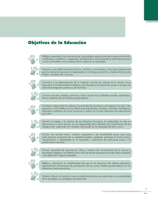 Curriculum Nacional Base del Nivel Preprimario
7
Objetivos de la Educación
Reflejar y responder a las características, necesidades y aspiraciones de un país multicultural,
multilingüe y multiétnico, respetando, fortaleciendo y enriqueciendo la identidad personal
y la de sus Pueblos como sustento de la unidad en la diversidad.
Promover una solida formación técnica, científica y humanística como base fundamental
para la realización personal, el desempeño en el trabajo productivo, el desarrollo de cada
Pueblo y el desarrollo nacional.
Contribuir a la sistematización de la tradición oral de las culturas de la nación como
base para el fortalecimiento endógeno, que favorezca el crecimiento propio y el logro de
relaciones exógenas positivas y provechosas.
Conocer, rescatar, respetar, promover, crear y recrear las cualidades morales, espirituales,
éticas y estéticas de los Pueblos guatemaltecos.
Fortalecer y desarrollar los valores, las actitudes de pluralismo y de respeto a la vida, a las
personas y a los Pueblos con sus diferencias individuales, sociales, culturales, ideológicas,
religiosas y políticas, así como promover e instituir en el seno educativo los mecanismos
para ello.
Infundir el respeto y la práctica de los Derechos Humanos, la solidaridad, la vida en
democracia y cultura de paz, el uso responsable de la libertad y el cumplimiento de las
obligaciones, superando los intereses individuales en la búsqueda del bien común.
Formar una actitud crítica, creativa, propositiva y de sensibilidad social, para que
cada persona consciente de su realidad pasada y presente, participe en forma activa,
representativa y responsable en la búsqueda y aplicación de soluciones justas a la
problemática nacional.
Formar capacidad de apropiación crítica y creativa del conocimiento de la ciencia y
tecnología indígena y occidental a favor del rescate de la preservación del medio ambiente
y del desarrollo integral sostenible.
Reflejar y reproducir la multietnicidad del país en la estructura del sistema educativo,
desarrollando mecanismos de participación de los cuatro Pueblos guatemaltecos en los
diferentes niveles educativos.
Generar y llevar a la práctica nuevos modelos educativos que respondan a las necesidades
de la sociedad y su paradigma de desarrollo.
 