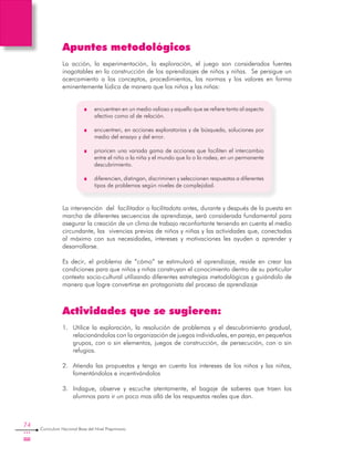74
Curriculum Nacional Base del Nivel Preprimario
Apuntes metodológicos
La acción, la experimentación, la exploración, el juego son considerados fuentes
inagotables en la construcción de los aprendizajes de niños y niñas. Se persigue un
acercamiento a los conceptos, procedimientos, las normas y los valores en forma
eminentemente lúdica de manera que los niños y las niñas:
	 encuentren en un medio valioso y aquello que se refiere tanto al aspecto
afectivo como al de relación.
	 encuentren, en acciones exploratorias y de búsqueda, soluciones por
medio del ensayo y del error.
	 prioricen una variada gama de acciones que faciliten el intercambio
entre el niño o la niña y el mundo que lo o la rodea, en un permanente
descubrimiento.
	 diferencien, distingan, discriminen y seleccionen respuestas a diferentes
tipos de problemas según niveles de complejidad.
La intervención del facilitador o facilitadota antes, durante y después de la puesta en
marcha de diferentes secuencias de aprendizaje, será considerada fundamental para
asegurar la creación de un clima de trabajo reconfortante teniendo en cuenta el medio
circundante, las vivencias previas de niños y niñas y las actividades que, conectadas
al máximo con sus necesidades, intereses y motivaciones les ayuden a aprender y
desarrollarse.
Es decir, el problema de “cómo” se estimulará el aprendizaje, reside en crear las
condiciones para que niños y niñas construyan el conocimiento dentro de su particular
contexto socio-cultural utilizando diferentes estrategias metodológicas y guiándolo de
manera que logre convertirse en protagonista del proceso de aprendizaje
Actividades que se sugieren:
1.	 Utilice la exploración, la resolución de problemas y el descubrimiento gradual,
relacionándolos con la organización de juegos individuales, en pareja, en pequeños
grupos, con o sin elementos, juegos de construcción, de persecución, con o sin
refugios.
2.	 Atienda las propuestas y tenga en cuenta los intereses de los niños y las niñas,
fomentándolos e incentivándolos
3.	 Indague, observe y escuche atentamente, el bagaje de saberes que traen los
alumnos para ir un poco mas allá de las respuestas reales que dan.
 
