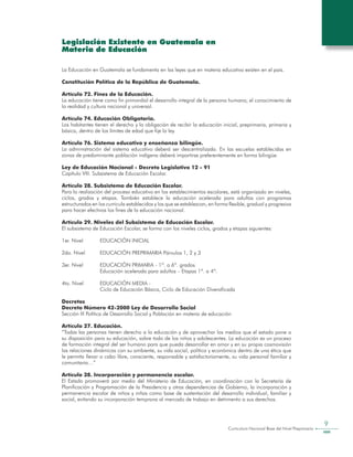 Curriculum Nacional Base del Nivel Preprimario
9
Legislación Existente en Guatemala en
Materia de Educación
La Educación en Guatemala se fundamenta en las leyes que en materia educativa existen en el país.
Constitución Política de la República de Guatemala.
Artículo 72. Fines de la Educación.
La educación tiene como fin primordial el desarrollo integral de la persona humana, el conocimiento de
la realidad y cultura nacional y universal.
Artículo 74. Educación Obligatoria.
Los habitantes tienen el derecho y la obligación de recibir la educación inicial, preprimaria, primaria y
básica, dentro de los límites de edad que fije la ley.
Artículo 76. Sistema educativo y enseñanza bilingüe.
La administración del sistema educativo deberá ser descentralizada. En las escuelas establecidas en
zonas de predominante población indígena deberá impartirse preferentemente en forma bilingüe.
Ley de Educación Nacional - Decreto Legislativo 12 - 91
Capítulo VIII. Subsistema de Educación Escolar.
Artículo 28. Subsistema de Educación Escolar.
Para la realización del proceso educativo en los establecimientos escolares, está organizado en niveles,
ciclos, grados y etapas. También establece la educación acelerada para adultos con programas
estructurados en los curricula establecidos y los que se establezcan, en forma flexible, gradual y progresiva
para hacer efectivos los fines de la educación nacional.
Artículo 29. Niveles del Subsistema de Educación Escolar.
El subsistema de Educación Escolar, se forma con los niveles ciclos, grados y etapas siguientes:
1er. Nivel 	 EDUCACIÓN INICIAL
2do. Nivel 	 EDUCACIÓN PREPRIMARIA Párvulos 1, 2 y 3
3er. Nivel 	 EDUCACIÓN PRIMARIA - 1º. a 6º. grados
			 Educación acelerada para adultos – Etapas 1ª. a 4ª.
4to. Nivel 	 EDUCACIÓN MEDIA -
			 Ciclo de Educación Básica, Ciclo de Educación Diversificada
Decretos
Decreto Número 42-2000 Ley de Desarrollo Social
Sección III Política de Desarrollo Social y Población en materia de educación
Artículo 27. Educación.
“Todas las personas tienen derecho a la educación y de aprovechar los medios que el estado pone a
su disposición para su educación, sobre todo de los niños y adolescentes. La educación es un proceso
de formación integral del ser humano para que pueda desarrollar en amor y en su propia cosmovisión
las relaciones dinámicas con su ambiente, su vida social, política y económica dentro de una ética que
le permita llevar a cabo libre, consciente, responsable y satisfactoriamente, su vida personal familiar y
comunitaria…”
Artículo 28. Incorporación y permanencia escolar.
El Estado promoverá por medio del Ministerio de Educación, en coordinación con la Secretaría de
Planificación y Programación de la Presidencia y otras dependencias de Gobierno, la incorporación y
permanencia escolar de niños y niñas como base de sustentación del desarrollo individual, familiar y
social, evitando su incorporación temprana al mercado de trabajo en detrimento a sus derechos.
 