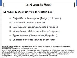 LOGO
Juste-à-temps : méthode d'organisation et de GP, propre au secteur de l‘industrie, qui consiste à
minimiser les stocks et les en-cours de fabrication.
Appelée aussi « flux tendu » ou « 5 zéros » ou encore « zéro-délai », la méthode est issue du toyotisme ;
elle consiste à minimiser le temps de passage des composants et des produits à travers les différentes
étapes de leur élaboration, de la matière première à la livraison des produits finis. Les cinq zéros
correspondent à zéro panne, zéro délai, zéro papier, zéro stock et zéro défaut.
 