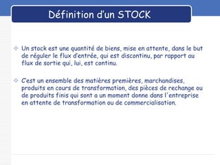 LOGO
Définition d’un STOCK
 Un stock est une quantité de biens, mise en attente, dans le but
de réguler le flux d‘entrée, qui est discontinu, par rapport au
flux de sortie qui, lui, est continu.
 C’est un ensemble des matières premières, marchandises,
produits en cours de transformation, des pièces de rechange ou
de produits finis qui sont a un moment donne dans l'entreprise
en attente de transformation ou de commercialisation.
 