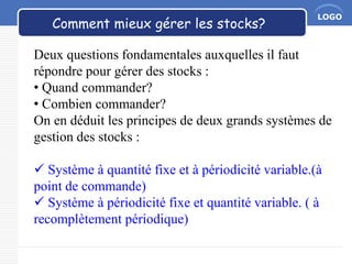 LOGO
Comment mieux gérer les stocks?
Deux questions fondamentales auxquelles il faut
répondre pour gérer des stocks :
• Quand commander?
• Combien commander?
On en déduit les principes de deux grands systèmes de
gestion des stocks :
 Système à quantité fixe et à périodicité variable.(à
point de commande)
 Système à périodicité fixe et quantité variable. ( à
recomplètement périodique)
 