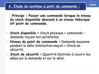 LOGO
A. Etude du système à point de commande :
Principe : Passer une commande lorsque le niveau
du stock disponible descend à un niveau théorique
dit point de commande.
 Stock disponible = Stock physique + commande –
demande reçues non satisfaites.
 Niveau du point de commande = Demande moyenne
pendant le délai d’obtention moyen + Stock de
sécurité.
 Stock de sécurité = Quantité destinée à couvrir les
aléas sur la demande et sur le délai.
 