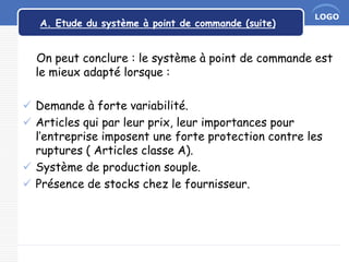 LOGO
A. Etude du système à point de commande (suite)
On peut conclure : le système à point de commande est
le mieux adapté lorsque :
 Demande à forte variabilité.
 Articles qui par leur prix, leur importances pour
l’entreprise imposent une forte protection contre les
ruptures ( Articles classe A).
 Système de production souple.
 Présence de stocks chez le fournisseur.
 