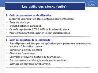 LOGO
Les coûts des stocks (suite)
-----------------------------------------------------------------------------------
B. Coût de possession ou de détention :
Conserver un produit en stock, entraîne pour l’entreprise:
 Frais de stockage.
 Immobilisations financières.
 Ce coût représente 20% à 40% de la valeur du stock.
 Pour certains articles, ajouter le coût d’obsolescence.
-----------------------------------------------------------------------------------
C. Coût de passation de la commande :
Des dépenses induites par les opérations pour passer une commande ou
lancer en fabrication, comme:
 Surveiller le niveau de stock.
 Choisir un fournisseur.
 Contrôler et payer la facture du fournisseur…
 Instructions aux ateliers, bons de sortie matières…
 Montage de nouveaux outils, arrêts…
----------------------------------------------------------------------------------------------
 