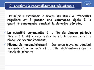 LOGO
B. Système à recomplètement périodique :
Principe : Examiner le niveau du stock à intervalles
réguliers et à passer une commande égale à la
quantité consommée pendant la dernière période.
 La quantité commandée à la fin de chaque période
fixe = à la différence entre le stock disponible et le
niveau de recomplètement.
 Niveau de recomplètement = Demande moyenne pendant
la durée d’une période et du délai d’obtention moyen +
Stock de sécurité.
 