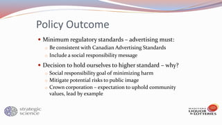 Policy Outcome
 Minimum regulatory standards – advertising must:
o Be consistent with Canadian Advertising Standards
o Include a social responsibility message
 Decision to hold ourselves to higher standard – why?
o Social responsibility goal of minimizing harm
o Mitigate potential risks to public image
o Crown corporation – expectation to uphold community
values, lead by example
 