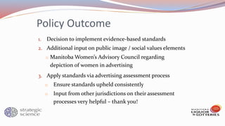 Policy Outcome
1. Decision to implement evidence-based standards
2. Additional input on public image / social values elements
o Manitoba Women’s Advisory Council regarding
depiction of women in advertising
3. Apply standards via advertising assessment process
o Ensure standards upheld consistently
o Input from other jurisdictions on their assessment
processes very helpful – thank you!
 