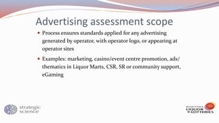 Advertising assessment scope
 Process ensures standards applied for any advertising
generated by operator, with operator logo, or appearing at
operator sites
 Examples: marketing, casino/event centre promotion, ads/
thematics in Liquor Marts, CSR, SR or community support,
eGaming
 