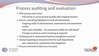 Process auditing and evaluation
 Pilot process and review
o Full review to occur several months after implementation
 Secure, central log/database to track all assessments
o Ongoing audit of advertisement, assessments and assessment
results
o Inter-rater reliability – do assessments differ by individual?
o Changes to process and/or training as required
 Tracking and re-assessment based on complaints received
 Annual reporting to executive level for each department
o ads, assessments, escalations and complaints
 Process reviewed in full every two years
 