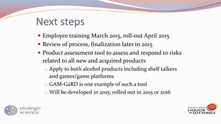 Next steps
 Employee training March 2015, roll-out April 2015
 Review of process, finalization later in 2015
 Product assessment tool to assess and respond to risks
related to all new and acquired products
o Apply to both alcohol products including shelf talkers
and games/game platforms
o GAM-GaRD is one example of such a tool
o Will be developed in 2015; rolled out in 2015 or 2016
 