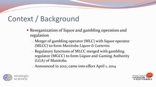 Context / Background
 Reorganization of liquor and gambling operation and
regulation
o Merger of gambling operator (MLC) with liquor operator
(MLCC) to form Manitoba Liquor & Lotteries
o Regulatory functions of MLCC merged with gambling
regulator (MGCC) to form Liquor and Gaming Authority
(LGA) of Manitoba
o Announced in 2012; came into effect April 1, 2014
 
