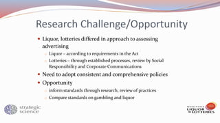 Research Challenge/Opportunity
 Liquor, lotteries differed in approach to assessing
advertising
o Liquor – according to requirements in the Act
o Lotteries – through established processes, review by Social
Responsibility and Corporate Communications
 Need to adopt consistent and comprehensive policies
 Opportunity
o inform standards through research, review of practices
o Compare standards on gambling and liquor
 