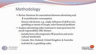 Methodology
 Review literature for associations between advertising and:
o in problematic consumption
o Known risk factors, e.g., imply influence of skill to win,
gambling as means of escape, solve financial problems
 Analyze advertising codes (national or state/province) for
social responsibility (SR) themes:
o Jurisdictions with progressive SR practices and socio-
cultural similarities
o Canada, New Zealand, United Kingdom, & Australia
o 8 alcohol & 10 gambling codes
 