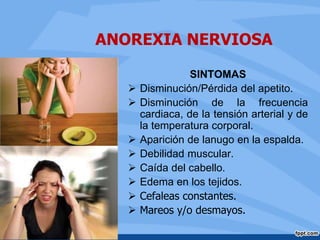 ANOREXIA NERVIOSA
SINTOMAS
 Disminución/Pérdida del apetito.
 Disminución de la frecuencia
cardiaca, de la tensión arterial y de
la temperatura corporal.
 Aparición de lanugo en la espalda.
 Debilidad muscular.
 Caída del cabello.
 Edema en los tejidos.
 Cefaleas constantes.
 Mareos y/o desmayos.
 