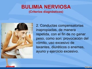 BULIMIA NERVIOSA
(Criterios diagnósticos)
2. Conductas compensatorias
inapropiadas, de manera
repetida, con el fin de no ganar
peso, como son: provocación del
vómito, uso excesivo de
laxantes, diuréticos o enemas,
ayuno y ejercicio excesivo.
 