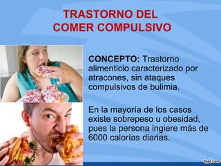 TRASTORNO DEL
COMER COMPULSIVO
CONCEPTO: Trastorno
alimenticio caracterizado por
atracones, sin ataques
compulsivos de bulimia.
En la mayoría de los casos
existe sobrepeso u obesidad,
pues la persona ingiere más de
6000 calorías diarias.
 