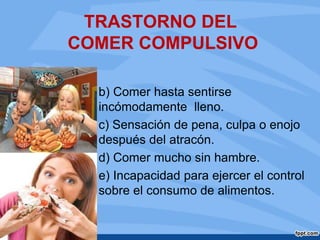 TRASTORNO DEL
COMER COMPULSIVO
b) Comer hasta sentirse
incómodamente lleno.
c) Sensación de pena, culpa o enojo
después del atracón.
d) Comer mucho sin hambre.
e) Incapacidad para ejercer el control
sobre el consumo de alimentos.
 