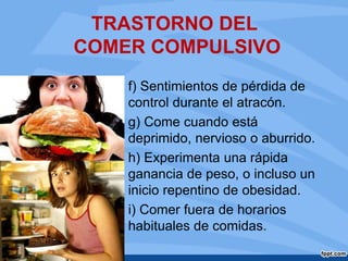 TRASTORNO DEL
COMER COMPULSIVO
f) Sentimientos de pérdida de
control durante el atracón.
g) Come cuando está
deprimido, nervioso o aburrido.
h) Experimenta una rápida
ganancia de peso, o incluso un
inicio repentino de obesidad.
i) Comer fuera de horarios
habituales de comidas.
 