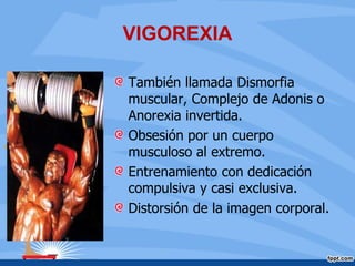 VIGOREXIA
También llamada Dismorfia
muscular, Complejo de Adonis o
Anorexia invertida.
Obsesión por un cuerpo
musculoso al extremo.
Entrenamiento con dedicación
compulsiva y casi exclusiva.
Distorsión de la imagen corporal.
 