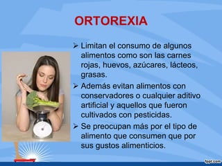 ORTOREXIA
 Limitan el consumo de algunos
alimentos como son las carnes
rojas, huevos, azúcares, lácteos,
grasas.
 Además evitan alimentos con
conservadores o cualquier aditivo
artificial y aquellos que fueron
cultivados con pesticidas.
 Se preocupan más por el tipo de
alimento que consumen que por
sus gustos alimenticios.
 