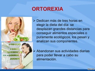 ORTOREXIA
 Dedican más de tres horas en
elegir la dieta del día: se
desplazan grandes distancias para
conseguir alimentos especiales o
puramente ecológicos, los pesan y
analizan sus componentes.
 Abandonan sus actividades diarias
para poder llevar a cabo su
alimentación.
 