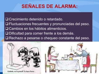 SEÑALES DE ALARMA:
Crecimiento detenido o retardado.
Fluctuaciones frecuentes y pronunciadas del peso.
Cambios en los hábitos alimenticios.
Dificultad para comer frente a los demás.
Rechazo a pesarse o chequeo constante del peso.
 