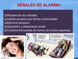 SEÑALES DE ALARMA:
Rituales en las comidas
Interés excesivo por temas nutricionales
Ejercicio excesivo
Depresión y aislamiento social
Cambios frecuentes de humor sin motivo aparente.
 