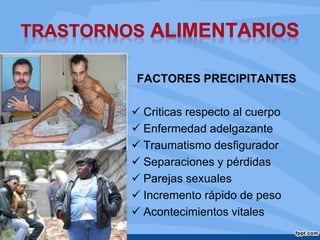 FACTORES PRECIPITANTES
 Criticas respecto al cuerpo
 Enfermedad adelgazante
 Traumatismo desfigurador
 Separaciones y pérdidas
 Parejas sexuales
 Incremento rápido de peso
 Acontecimientos vitales
 