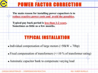 POWER FACTOR CORRECTION
The main reason for installing power capacitors is to
reduce reactive power costs and avoid the penalties.
Typical pay back period is less than 1-2 years.
Sometimes as little as a few months.
CARGAS INDUSTRIALES - COMPENSACION REACTIVA ING. HUBER MURILLO
TYPICAL INSTALLATION
• Individual compensation of large motors (>50kW ≈ 70hp)
• Fixed compensation of transformers (+/-10 % of transformer rating)
• Automatic capacitor bank to compensate varying load
 