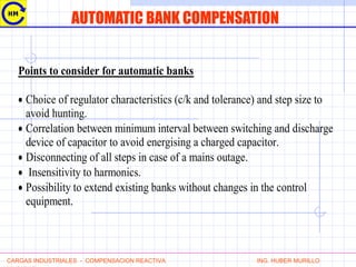 AUTOMATIC BANK COMPENSATION
Points to consider for automatic banks
• Choice of regulator characteristics (c/k and tolerance) and step size to
avoid hunting.
• Correlation between minimum interval between switching and discharge
device of capacitor to avoid energising a charged capacitor.
• Disconnecting of all steps in case of a mains outage.
• Insensitivity to harmonics.
• Possibility to extend existing banks without changes in the control
equipment.
CARGAS INDUSTRIALES - COMPENSACION REACTIVA ING. HUBER MURILLO
 